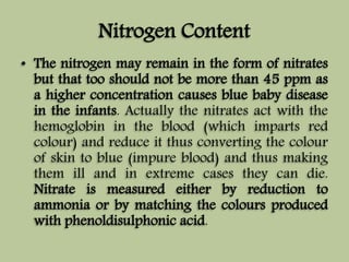Nitrogen Content 
• The nitrogen may remain in the form of nitrates 
but that too should not be more than 45 ppm as 
a higher concentration causes blue baby disease 
in the infants. Actually the nitrates act with the 
hemoglobin in the blood (which imparts red 
colour) and reduce it thus converting the colour 
of skin to blue (impure blood) and thus making 
them ill and in extreme cases they can die. 
Nitrate is measured either by reduction to 
ammonia or by matching the colours produced 
with phenoldisulphonic acid. 
 