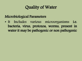 Quality of Water 
Microbiological Parameters 
• It Includes various microorganisms i.e. 
bacteria, virus, protozoa, worms, present in 
water it may be pathogenic or non pathogenic 
 