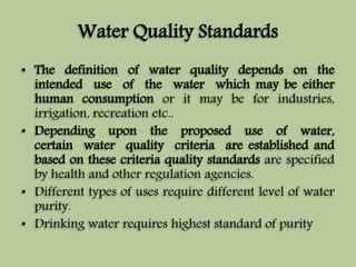 Water Quality Standards 
• The definition of water quality depends on the 
intended use of the water which may be either 
human consumption or it may be for industries, 
irrigation, recreation etc.. 
• Depending upon the proposed use of water, 
certain water quality criteria are established and 
based on these criteria quality standards are specified 
by health and other regulation agencies. 
• Different types of uses require different level of water 
purity. 
• Drinking water requires highest standard of purity 
 
