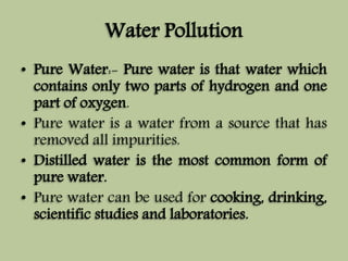 Water Pollution 
• Pure Water:- Pure water is that water which 
contains only two parts of hydrogen and one 
part of oxygen. 
• Pure water is a water from a source that has 
removed all impurities. 
• Distilled water is the most common form of 
pure water. 
• Pure water can be used for cooking, drinking, 
scientific studies and laboratories. 
 