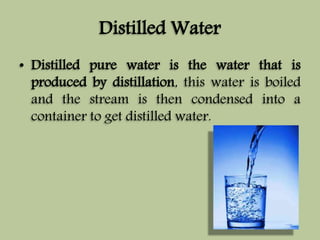 Distilled Water 
• Distilled pure water is the water that is 
produced by distillation, this water is boiled 
and the stream is then condensed into a 
container to get distilled water. 
 