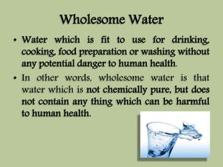 Wholesome Water 
• Water which is fit to use for drinking, 
cooking, food preparation or washing without 
any potential danger to human health. 
• In other words, wholesome water is that 
water which is not chemically pure, but does 
not contain any thing which can be harmful 
to human health. 
 
