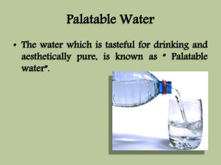 Palatable Water 
• The water which is tasteful for drinking and 
aesthetically pure, is known as “ Palatable 
water”. 
 