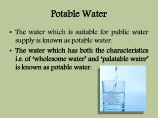 Potable Water 
• The water which is suitable for public water 
supply is known as potable water. 
• The water which has both the characteristics 
i.e. of ‘wholesome water’ and ‘palatable water’ 
is known as potable water. 
 
