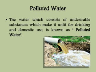 Polluted Water 
• The water which consists of undesirable 
substances which make it unfit for drinking 
and domestic use, is known as ‘ Polluted 
Water’. 
 