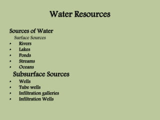Water Resources 
Sources ofWater 
Surface Sources 
• Rivers 
• Lakes 
• Ponds 
• Streams 
• Oceans 
Subsurface Sources 
• Wells 
• Tube wells 
• Infiltration galleries 
• InfiltrationWells 
 