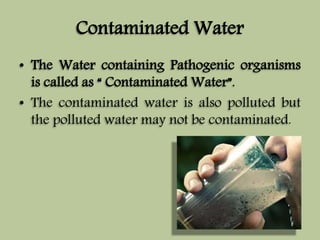 Contaminated Water 
• The Water containing Pathogenic organisms 
is called as “ Contaminated Water”. 
• The contaminated water is also polluted but 
the polluted water may not be contaminated. 
 