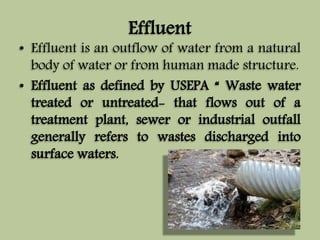 Effluent 
• Effluent is an outflow of water from a natural 
body of water or from human made structure. 
• Effluent as defined by USEPA “ Waste water 
treated or untreated- that flows out of a 
treatment plant, sewer or industrial outfall 
generally refers to wastes discharged into 
surface waters. 
 