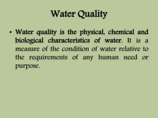 Water Quality 
• Water quality is the physical, chemical and 
biological characteristics of water. It is a 
measure of the condition of water relative to 
the requirements of any human need or 
purpose. 
 