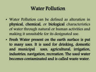 Water Pollution 
• Water Pollution can be defined as alteration in 
physical, chemical, or biological characteristics 
of water through natural or human activities and 
making it unsuitable for its designated use. 
• Fresh Water present on the earth surface is put 
to many uses. It is used for drinking, domestic 
and municipal uses, agricultural, irrigation, 
industries, navigation, recreation. The used water 
becomes contaminated and is called waste water. 
 