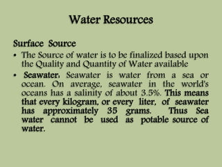 Water Resources 
Surface Source 
• The Source of water is to be finalized based upon 
the Quality and Quantity of Water available 
• Seawater: Seawater is water from a sea or 
ocean. On average, seawater in the world's 
oceans has a salinity of about 3.5%. This means 
that every kilogram, or every liter, of seawater 
has approximately 35 grams. Thus Sea 
water cannot be used as potable source of 
water. 
 