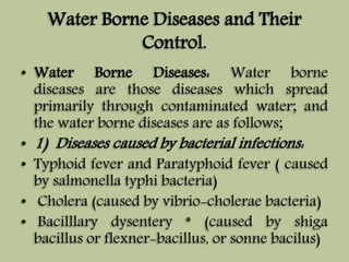 Water Borne Diseases and Their 
Control. 
• Water Borne Diseases: Water borne 
diseases are those diseases which spread 
primarily through contaminated water; and 
the water borne diseases are as follows; 
• 1) Diseases caused by bacterial infections: 
• Typhoid fever and Paratyphoid fever ( caused 
by salmonella typhi bacteria) 
• Cholera (caused by vibrio-cholerae bacteria) 
• Bacilllary dysentery * (caused by shiga 
bacillus or flexner-bacillus, or sonne bacilus) 
 