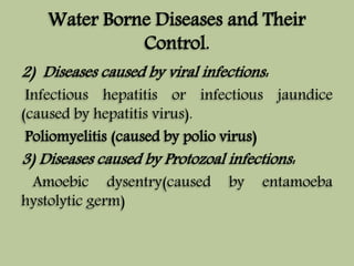 Water Borne Diseases and Their 
Control. 
2) Diseases caused by viral infections: 
Infectious hepatitis or infectious jaundice 
(caused by hepatitis virus). 
Poliomyelitis (caused by polio virus) 
3) Diseases caused by Protozoal infections: 
Amoebic dysentry(caused by entamoeba 
hystolytic germ) 
 