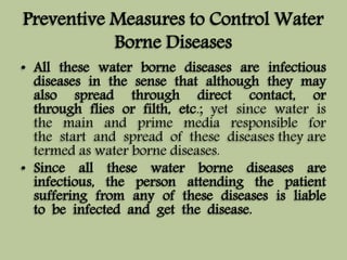 Preventive Measures to Control Water 
Borne Diseases 
• All these water borne diseases are infectious 
diseases in the sense that although they may 
also spread through direct contact, or 
through flies or filth, etc.; yet since water is 
the main and prime media responsible for 
the start and spread of these diseases they are 
termed as water borne diseases. 
• Since all these water borne diseases are 
infectious, the person attending the patient 
suffering from any of these diseases is liable 
to be infected and get the disease. 
 