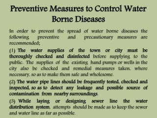 Preventive Measures to Control Water 
Borne Diseases 
In order to prevent the spread of water borne diseases the 
following preventive and precautionary measures are 
recommended; 
(1) The water supplies of the town or city must be 
thoroughly checked and disinfected before supplying to the 
public. The supplies of the existing hand pumps or wells in the 
city also be checked and remedial measures taken, where 
necessary, so as to make them safe and wholesome. 
(2) The water pipe lines should be frequently tested, checked and 
inspected, so as to detect any leakage and possible source of 
contamination from nearby surroundings. 
(3) While laying or designing sewer line the water 
distribution system, attempts should be made as to keep the sewer 
and water line as far as possible. 
 
