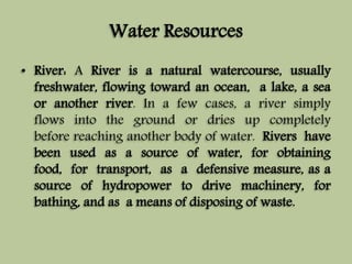 Water Resources 
• River: A River is a natural watercourse, usually 
freshwater, flowing toward an ocean, a lake, a sea 
or another river. In a few cases, a river simply 
flows into the ground or dries up completely 
before reaching another body of water. Rivers have 
been used as a source of water, for obtaining 
food, for transport, as a defensive measure, as a 
source of hydropower to drive machinery, for 
bathing, and as a means of disposing of waste. 
 