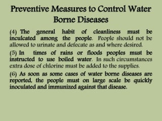 Preventive Measures to Control Water 
Borne Diseases 
(4) The general habit of cleanliness must be 
inculcated among the people. People should not be 
allowed to urinate and defecate as and where desired. 
(5) In times of rains or floods peoples must be 
instructed to use boiled water. In such circumstances 
extra dose of chlorine must be added to the supplies. 
(6) As soon as some cases of water borne diseases are 
reported, the people must on large scale be quickly 
inoculated and immunized against that disease. 
 