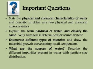 Important Questions 
• State the physical and chemical characteristics of water 
and describe in detail any two physical and chemical 
characteristics. 
• Explain the term hardness of water, and classify the 
same. Why hardness is determined for source water? 
• Enumerate different types of microbes and draw the 
microbial growth curve stating its all components. 
• What are the sources of water? Describe the 
different impurities present in water with particle size 
distribution. 
 