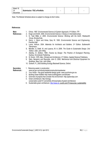Environmental Sustainable Design │ (ARC1413): April 2013 10 | P a g e 
Week 16 
19 December 
Submission: TGC e-Portfolio 
- 
- 
- 
Note: The Module Schedule above is subject to change at short notice. 
References 
Main References : 
1. Chirac. 1997. Environmental Science (A System Approach). 5th Edition. ITP. 
2. Enger and Smith. 2000. Environmental Science: A Study on Interrelationships. 
3. G. Tyler Miller Jr. 2003. Environmental Science: Working with the Earth. Wadsworth Group, Brooks/Cole. 
4. Henry, J. Glynn and Hinke, Gary W. 1993. Environmental Science and Engineering. Prentice Hall. 
5. Lyons, Arthurs. 2004. Materials for Architects and Builders. 2nd Edition. Butterworth Heinemann. 
6. Mendler, S. Odell, W. and Lazarus, M. A. 2006. The Guide to Sustainable Design. 2nd Edition. USA. John Wiley 
7. Aberley, D. (Editor). 1994. Futures by Design: The Practice of Ecological Planning. Sydney. Envirobook Publishing. 
8. B. Givoni. 1976. Man, Climate and Architecture. 2nd Edition. Applied Science Publishers. 
9. Stein, Benjamin and Reynolds, John S. 2000. Mechanical and Electrical Equipment for Buildings. New York. John Wiley. 
10. Graham, P., 2003 Building Ecology Blackwell Science, Oxford. 
Secondary References : 
1. Reducing waste in construction 
www.ea.gov.au/industry/waste/construction/wastewise 
2. Your Home – the good residential design guide www.yourhome.gov.au 
3. Building Green Bulletin http://www.buildinggreen.com/articles/ 
4. Overview of projects that consider the environment http://greenclips.com 
5. Green architecture: http://energy- 
conservation.suite101.com/article.cfm/examples-of-green-architecture 
6. Sustainable green architecture: http://www.re- ourish.com/?l=resources_sustainability 
