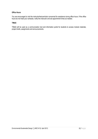 Environmental Sustainable Design │ (ARC1413): April 2013 2 | P a g e 
Office Hours 
You are encouraged to visit the instructor/lecturer/tutor concerned for assistance during office hours. If the office hours do not meet your schedule, notify the instructor and set appointment times as needed. 
TIMeS 
TIMeS will be used as a communication tool and information portal for students to access module materials, project briefs, assignments and announcements. 
 