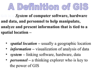 GIS is a System of computer software, hardware
and data, and personnel to help manipulate,
analyze and present information that is tied to a
spatial location –
• spatial location – usually a geographic location
• information – visualization of analysis of data
• system – linking software, hardware, data
• personnel – a thinking explorer who is key to
the power of GIS
 