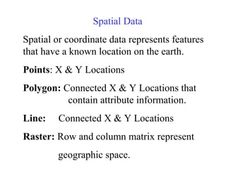 Spatial Data
Spatial or coordinate data represents features
that have a known location on the earth.
Points: X & Y Locations
Polygon: Connected X & Y Locations that
contain attribute information.
Line: Connected X & Y Locations
Raster: Row and column matrix represent
geographic space.
 
