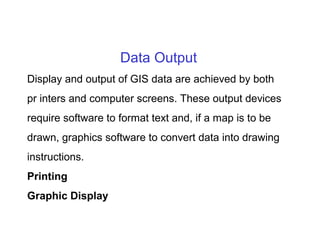 Data Output
Display and output of GIS data are achieved by both
pr inters and computer screens. These output devices
require software to format text and, if a map is to be
drawn, graphics software to convert data into drawing
instructions.
Printing
Graphic Display
 