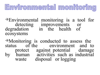 Environmental monitoring is a tool for
detecting improvements or
degradation in the health of
ecosystems
Monitoring is conducted to assess the
status of the environment and to
protect against potential damage
by human activities such as industrial
waste disposal or logging
 