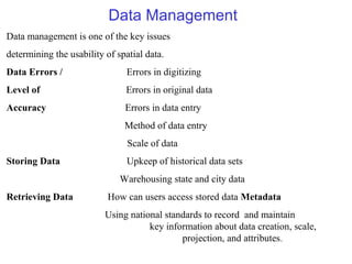 Data Management
Data management is one of the key issues
determining the usability of spatial data.
Data Errors / Errors in digitizing
Level of Errors in original data
Accuracy Errors in data entry
Method of data entry
Scale of data
Storing Data Upkeep of historical data sets
Warehousing state and city data
Retrieving Data How can users access stored data Metadata
Using national standards to record and maintain
key information about data creation, scale,
projection, and attributes.
 