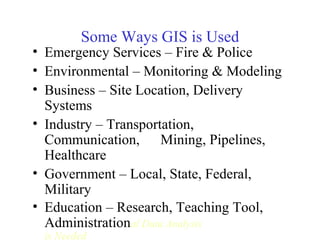 Some Ways GIS is Used
• Emergency Services – Fire & Police
• Environmental – Monitoring & Modeling
• Business – Site Location, Delivery
Systems
• Industry – Transportation,
Communication, Mining, Pipelines,
Healthcare
• Government – Local, State, Federal,
Military
• Education – Research, Teaching Tool,
Administrational Data Analysis
is Needed
 