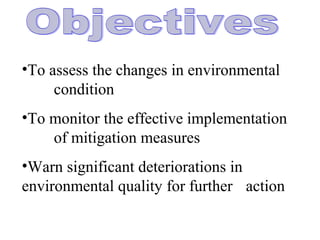 •To assess the changes in environmental
condition
•To monitor the effective implementation
of mitigation measures
•Warn significant deteriorations in
environmental quality for further action
 