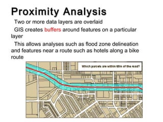 Proximity AnalysisProximity Analysis
Two or more data layers are overlaid
GIS creates buffers around features on a particular
layer
This allows analyses such as flood zone delineation
and features near a route such as hotels along a bike
route
 