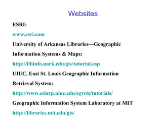 Websites
ESRI:
www.esri.com
University of Arkansas Libraries—Geographic
Information Systems & Maps:
http://libinfo.uark.edu/gis/tutorial.asp
UIUC, East St. Louis Geographic Information
Retrieval System:
http://www.eslarp.uiuc.edu/egrets/tutorials/
Geographic Information System Laboratory at MIT
http://libraries.mit.edu/gis/
 