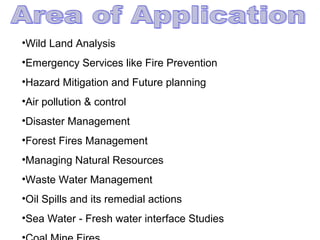 •Wild Land Analysis
•Emergency Services like Fire Prevention
•Hazard Mitigation and Future planning
•Air pollution & control
•Disaster Management
•Forest Fires Management
•Managing Natural Resources
•Waste Water Management
•Oil Spills and its remedial actions
•Sea Water - Fresh water interface Studies
 