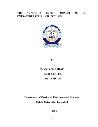1
THE TUNGUSKA EVENT: IMPACT OF AN
EXTRATERRESTRIAL OBJECT 1908
By
TASMIA SABAHAT
UMER JAMEEL
UMER SHAHID
Department of Earth and Environmental Sciences
Bahria University, Islamabad
2017
 
