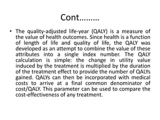Cont………
• The quality-adjusted life-year (QALY) is a measure of
the value of health outcomes. Since health is a function
of length of life and quality of life, the QALY was
developed as an attempt to combine the value of these
attributes into a single index number. The QALY
calculation is simple: the change in utility value
induced by the treatment is multiplied by the duration
of the treatment effect to provide the number of QALYs
gained. QALYs can then be incorporated with medical
costs to arrive at a final common denominator of
cost/QALY. This parameter can be used to compare the
cost-effectiveness of any treatment.
 