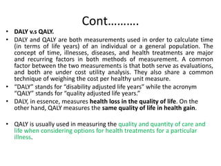 Cont……….
• DALY v.s QALY.
• DALY and QALY are both measurements used in order to calculate time
(in terms of life years) of an individual or a general population. The
concept of time, illnesses, diseases, and health treatments are major
and recurring factors in both methods of measurement. A common
factor between the two measurements is that both serve as evaluations,
and both are under cost utility analysis. They also share a common
technique of weighing the cost per healthy unit measure.
• “DALY” stands for “disability adjusted life years” while the acronym
“QALY” stands for “quality adjusted life years.”
• DALY, in essence, measures health loss in the quality of life. On the
other hand, QALY measures the same quality of life in health gain.
• QALY is usually used in measuring the quality and quantity of care and
life when considering options for health treatments for a particular
illness.
 