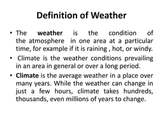 Definition of Weather
• The weather is the condition of
the atmosphere in one area at a particular
time, for example if it is raining , hot, or windy.
• Climate is the weather conditions prevailing
in an area in general or over a long period.
• Climate is the average weather in a place over
many years. While the weather can change in
just a few hours, climate takes hundreds,
thousands, even millions of years to change.
 