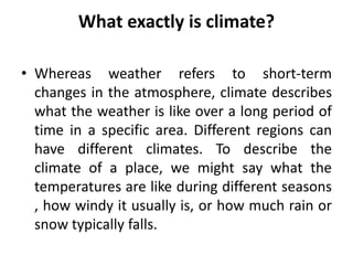What exactly is climate?
• Whereas weather refers to short-term
changes in the atmosphere, climate describes
what the weather is like over a long period of
time in a specific area. Different regions can
have different climates. To describe the
climate of a place, we might say what the
temperatures are like during different seasons
, how windy it usually is, or how much rain or
snow typically falls.
 
