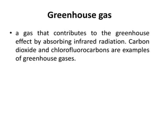 Greenhouse gas
• a gas that contributes to the greenhouse
effect by absorbing infrared radiation. Carbon
dioxide and chlorofluorocarbons are examples
of greenhouse gases.
 