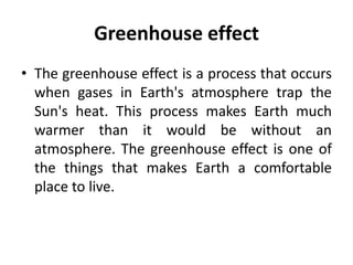 Greenhouse effect
• The greenhouse effect is a process that occurs
when gases in Earth's atmosphere trap the
Sun's heat. This process makes Earth much
warmer than it would be without an
atmosphere. The greenhouse effect is one of
the things that makes Earth a comfortable
place to live.
 