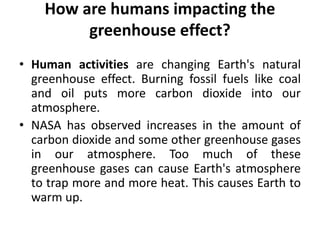 How are humans impacting the
greenhouse effect?
• Human activities are changing Earth's natural
greenhouse effect. Burning fossil fuels like coal
and oil puts more carbon dioxide into our
atmosphere.
• NASA has observed increases in the amount of
carbon dioxide and some other greenhouse gases
in our atmosphere. Too much of these
greenhouse gases can cause Earth's atmosphere
to trap more and more heat. This causes Earth to
warm up.
 