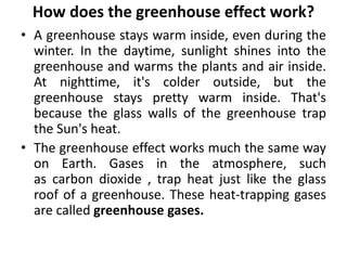 How does the greenhouse effect work?
• A greenhouse stays warm inside, even during the
winter. In the daytime, sunlight shines into the
greenhouse and warms the plants and air inside.
At nighttime, it's colder outside, but the
greenhouse stays pretty warm inside. That's
because the glass walls of the greenhouse trap
the Sun's heat.
• The greenhouse effect works much the same way
on Earth. Gases in the atmosphere, such
as carbon dioxide , trap heat just like the glass
roof of a greenhouse. These heat-trapping gases
are called greenhouse gases.
 