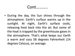 Cont………..
• During the day, the Sun shines through the
atmosphere. Earth's surface warms up in the
sunlight. At night, Earth's surface cools,
releasing heat back into the air. But some of
the heat is trapped by the greenhouse gases in
the atmosphere. That's what keeps our Earth
a warm and cozy 58 degrees Fahrenheit (14
degrees Celsius), on average.
 