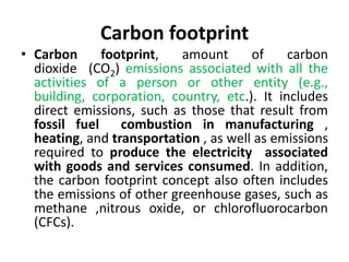 Carbon footprint
• Carbon footprint, amount of carbon
dioxide (CO2) emissions associated with all the
activities of a person or other entity (e.g.,
building, corporation, country, etc.). It includes
direct emissions, such as those that result from
fossil fuel combustion in manufacturing ,
heating, and transportation , as well as emissions
required to produce the electricity associated
with goods and services consumed. In addition,
the carbon footprint concept also often includes
the emissions of other greenhouse gases, such as
methane ,nitrous oxide, or chlorofluorocarbon
(CFCs).
 