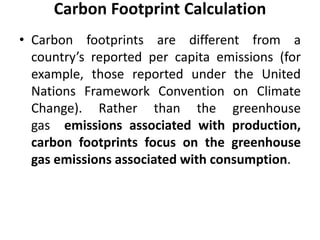 Carbon Footprint Calculation
• Carbon footprints are different from a
country’s reported per capita emissions (for
example, those reported under the United
Nations Framework Convention on Climate
Change). Rather than the greenhouse
gas emissions associated with production,
carbon footprints focus on the greenhouse
gas emissions associated with consumption.
 
