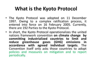 What is the Kyoto Protocol
• The Kyoto Protocol was adopted on 11 December
1997. Owing to a complex ratification process, it
entered into force on 16 February 2005. Currently,
there are 192 Parties to the Kyoto Protocol.
• In short, the Kyoto Protocol operationalizes the united
nations framework convention on climate change by
committing industrialized countries to limit and
reduce greenhouse gases (GHG) emissions in
accordance with agreed individual targets. The
Convention itself only asks those countries to adopt
policies and measures on mitigation and to report
periodically.
 