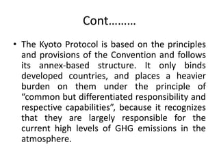 Cont………
• The Kyoto Protocol is based on the principles
and provisions of the Convention and follows
its annex-based structure. It only binds
developed countries, and places a heavier
burden on them under the principle of
“common but differentiated responsibility and
respective capabilities”, because it recognizes
that they are largely responsible for the
current high levels of GHG emissions in the
atmosphere.
 
