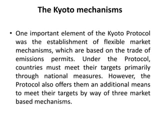 The Kyoto mechanisms
• One important element of the Kyoto Protocol
was the establishment of flexible market
mechanisms, which are based on the trade of
emissions permits. Under the Protocol,
countries must meet their targets primarily
through national measures. However, the
Protocol also offers them an additional means
to meet their targets by way of three market
based mechanisms.
 