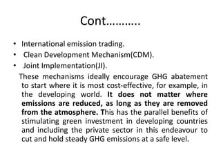Cont………..
• International emission trading.
• Clean Development Mechanism(CDM).
• Joint Implementation(JI).
These mechanisms ideally encourage GHG abatement
to start where it is most cost-effective, for example, in
the developing world. It does not matter where
emissions are reduced, as long as they are removed
from the atmosphere. This has the parallel benefits of
stimulating green investment in developing countries
and including the private sector in this endeavour to
cut and hold steady GHG emissions at a safe level.
 